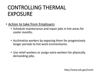 CONTROLLING THERMAL
EXPOSURE
• Action to take from Employers
• Schedule maintenance and repair jobs in hot areas for
cooler months.
• Acclimatize workers by exposing them for progressively
longer periods to hot work environments.
• Use relief workers or assign extra workers for physically
demanding jobs.
http://www.cdc.gov/niosh
 