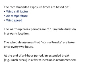 The recommended exposure times are based on:
• Wind chill factor
• Air temperature
• Wind speed
The warm-up break periods are of 10 minute duration
in a warm location.
The schedule assumes that "normal breaks" are taken
once every two hours.
At the end of a 4-hour period, an extended break
(e.g. lunch break) in a warm location is recommended.
 