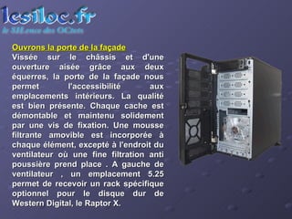 Ouvrons la porte de la façade Vissée sur le châssis et d'une ouverture aisée grâce aux deux équerres, la porte de la façade nous permet l'accessibilité aux emplacements intérieurs. La qualité est bien présente. Chaque cache est démontable et maintenu solidement par une vis de fixation. Une mousse filtrante amovible est incorporée à chaque élément, excepté à l'endroit du ventilateur où une fine filtration anti poussière prend place . A gauche de ventilateur , un emplacement 5.25 permet de recevoir un rack spécifique optionnel pour le disque dur de Western Digital, le Raptor X.  