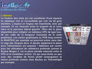 L'intérieur La fixation des slots pci est constituée d'une équerre en plastique noir et verrouillable par une vis de gros diamètre. L'espace en largeur est importante, avec par exemple 19 cm mesurés entre le support de la carte mère et le panneau latéral gauche. 18cm est la place disponible pour intégrer un radiateur CPU de type tour. 26 cm, celle de la longueur maximale de la carte graphique. Les cartes graphiques au PCB long comme la HD4870X2 par exemple ne pourront entrer sans ôter la cage des disques durs. A ajouter également la place pour l'alimentation pci express ! Attention par contre pour les utilisateurs de radiateurs profonds comme le Scythe Mugen 2, car la place semble mesurée entre le CPU et le ventilateur arrière. Ce qui nous limite un peu avec des modèles de forme plutôt rectangulaire et moins profonds comme chez Noctua ou Thermalright par exemple.  