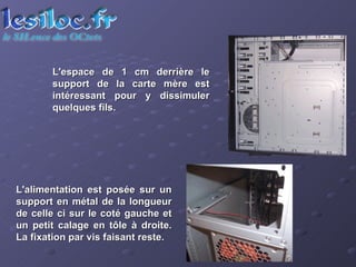 L'espace de 1 cm derrière le support de la carte mère est intéressant pour y dissimuler quelques fils.  L'alimentation est posée sur un support en métal de la longueur de celle ci sur le coté gauche et un petit calage en tôle à droite. La fixation par vis faisant reste.  