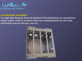 Les éléments amovibles La cage des disques durs est équipée d'amortisseurs en caoutchouc assez rigide. celle-ci coulisse dans son emplacement sur ses rails préformés puis se fixe par une vis. 