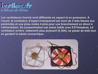 Les ventilateurs fournis sont différents en aspect et en puissance. A l'avant, le ventilateur d'aspect transparent est muni de 4 leds bleues aux extrémités et une prise molex 4 pins pour une branchement en direct à l'alimentation. Sa consommation est assez faible avec 0,07Ampères. Le ventilateur arrière, nettement plus puissant (0,30A), se passe de leds tout en gardant la même connectique. 