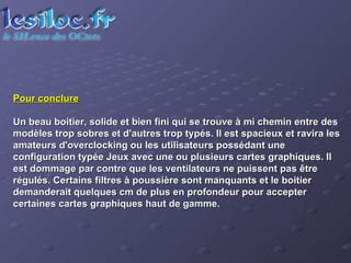 Pour conclure Un beau boitier, solide et bien fini qui se trouve à mi chemin entre des modèles trop sobres et d'autres trop typés. Il est spacieux et ravira les amateurs d'overclocking ou les utilisateurs possédant une configuration typée Jeux avec une ou plusieurs cartes graphiques. Il est dommage par contre que les ventilateurs ne puissent pas être régulés. Certains filtres à poussière sont manquants et le boitier demanderait quelques cm de plus en profondeur pour accepter certaines cartes graphiques haut de gamme.  