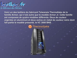 Voici un des boîtiers du fabricant Taïwanais Thermaltake de la famille Armor, qui n’est autre que le modèle Armor Jr. Cette famille est composée de quatre modèles différents. Deux de couleur argentée en aluminium et deux autres en métal de couleur noire dont fait partie le modèle présenté, le VC 3000 BNS.  