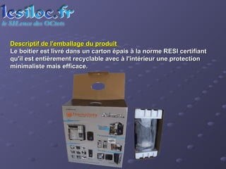 Descriptif de l'emballage du produit  Le boitier est livré dans un carton épais à la norme RESI certifiant qu'il est entièrement recyclable avec à l'intérieur une protection minimaliste mais efficace.  