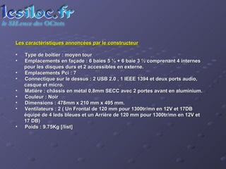Les caractéristiques annoncées par le constructeur Type de boîtier : moyen tour  Emplacements en façade : 6 baies 5 ¼ + 6 baie 3 ½ comprenant 4 internes pour les disques durs et 2 accessibles en externe. Emplacements Pci : 7  Connectique sur le dessus : 2 USB 2.0 , 1 IEEE 1394 et deux ports audio, casque et micro.  Matière : châssis en métal 0,8mm SECC avec 2 portes avant en aluminium.  Couleur : Noir  Dimensions : 478mm x 210 mm x 495 mm.  Ventilateurs : 2 ( Un Frontal de 120 mm pour 1300tr/mn en 12V et 17DB équipé de 4 leds bleues et un Arrière de 120 mm pour 1300tr/mn en 12V et 17 DB)  Poids : 9.75Kg [/list] 