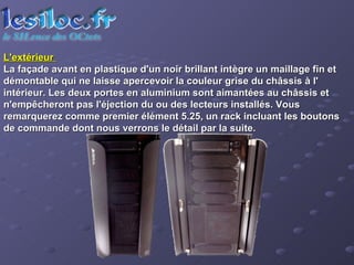 L'extérieur  La façade avant en plastique d'un noir brillant intègre un maillage fin et démontable qui ne laisse apercevoir la couleur grise du châssis à l' intérieur. Les deux portes en aluminium sont aimantées au châssis et n'empêcheront pas l'éjection du ou des lecteurs installés. Vous remarquerez comme premier élément 5.25, un rack incluant les boutons de commande dont nous verrons le détail par la suite.  