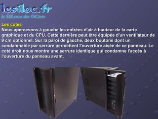 Les cotés   Nous apercevons à gauche les entrées d'air à hauteur de la carte graphique et du CPU. Cette dernière peut être équipée d'un ventilateur de 9 cm optionnel. Sur la paroi de gauche, deux boutons dont un condamnable par serrure permettent l'ouverture aisée de ce panneau. Le coté droit nous montre une serrure identique qui condamne l'accès à l'ouverture du panneau avant. 