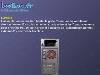 L'arrière L'alimentation en position haute, la grille d'aération du ventilateur d'extraction en 12 cm, le cache de la carte mère et les 7 emplacements pour brackets Pci. Un petit crochet à gauche de l'alimentation permet à défaut d' y accrocher les clefs.  