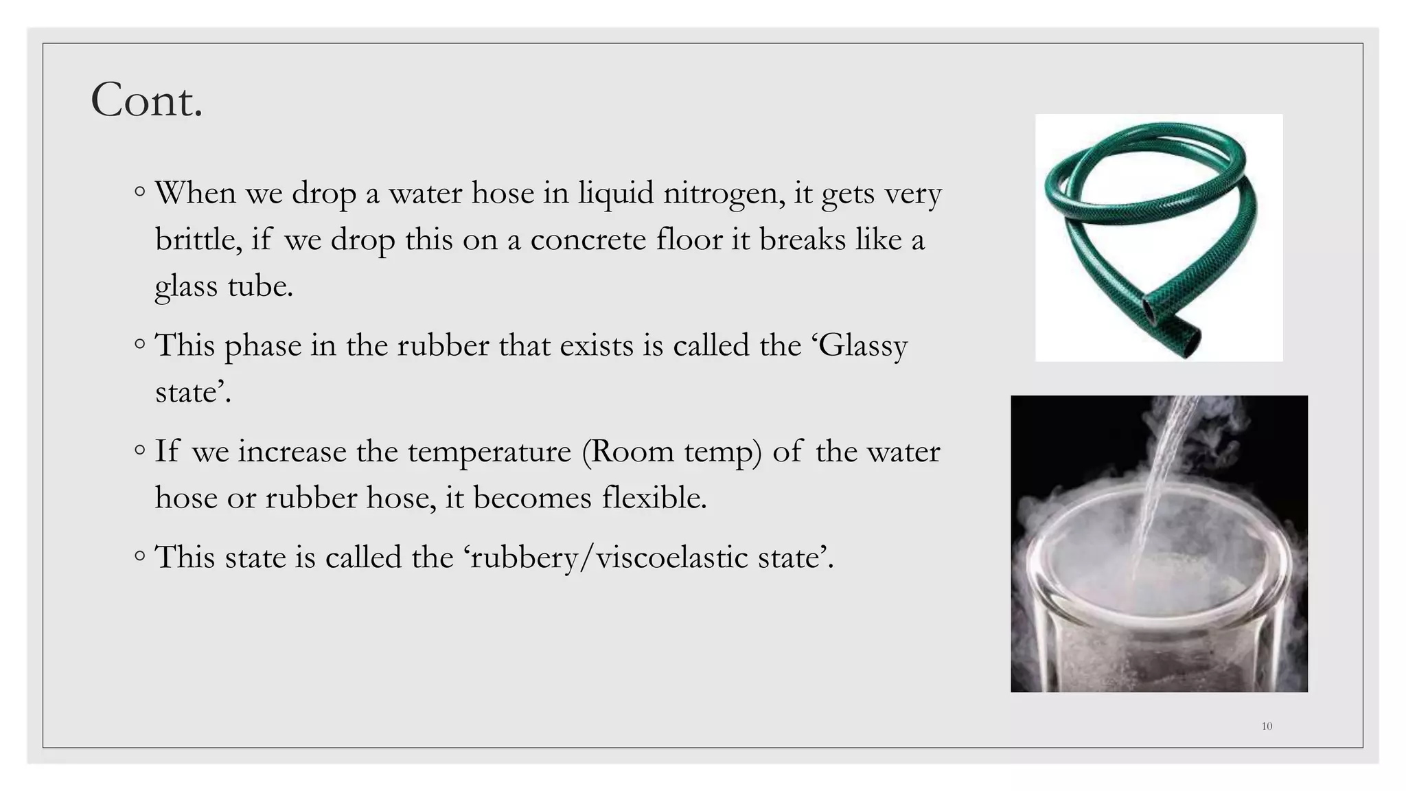 Cont.
◦ When we drop a water hose in liquid nitrogen, it gets very
brittle, if we drop this on a concrete floor it breaks like a
glass tube.
◦ This phase in the rubber that exists is called the ‘Glassy
state’.
◦ If we increase the temperature (Room temp) of the water
hose or rubber hose, it becomes flexible.
◦ This state is called the ‘rubbery/viscoelastic state’.
10
 