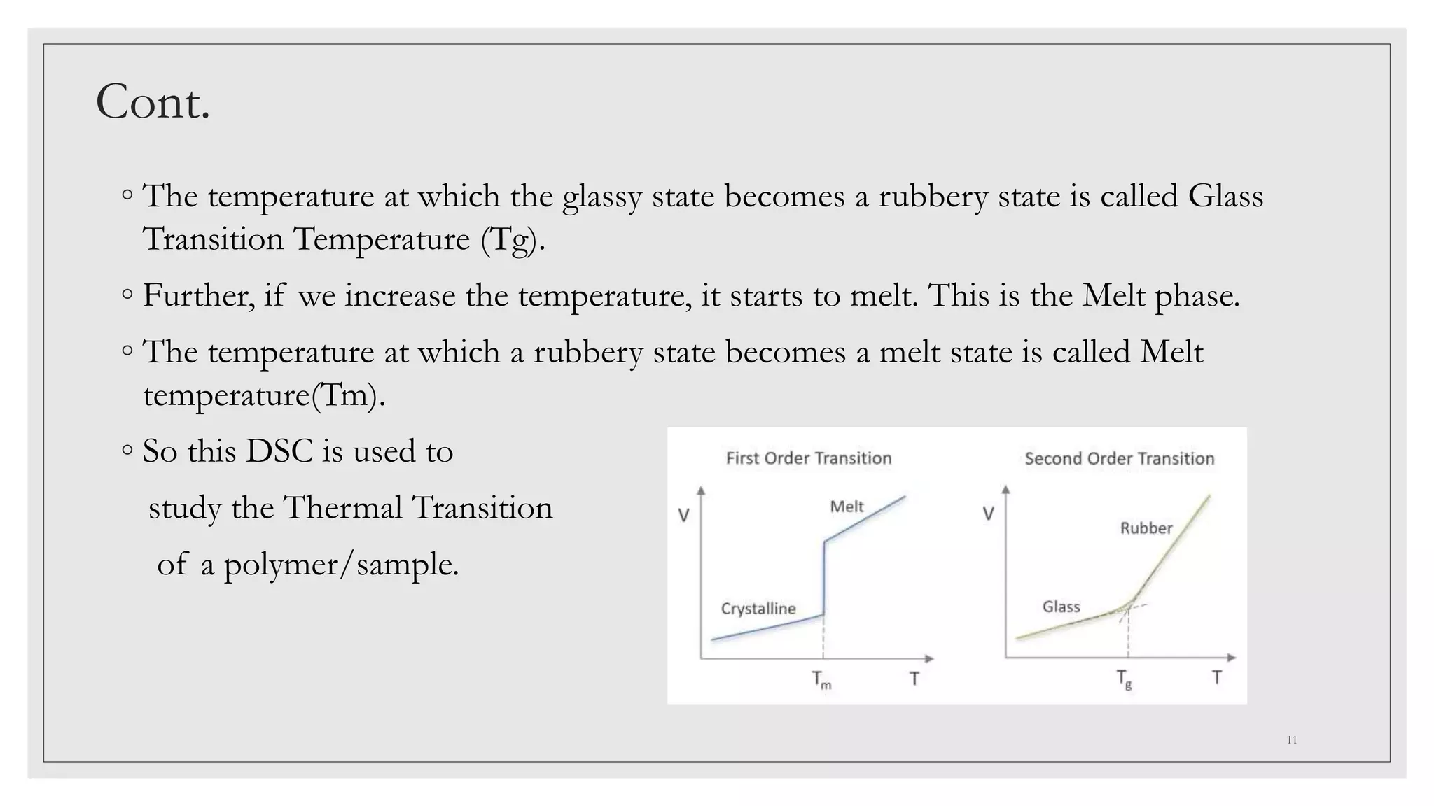 Cont.
◦ The temperature at which the glassy state becomes a rubbery state is called Glass
Transition Temperature (Tg).
◦ Further, if we increase the temperature, it starts to melt. This is the Melt phase.
◦ The temperature at which a rubbery state becomes a melt state is called Melt
temperature(Tm).
◦ So this DSC is used to
study the Thermal Transition
of a polymer/sample.
11
 