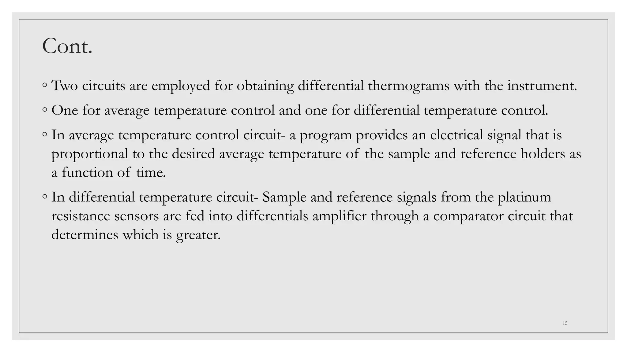 Cont.
◦ Two circuits are employed for obtaining differential thermograms with the instrument.
◦ One for average temperature control and one for differential temperature control.
◦ In average temperature control circuit- a program provides an electrical signal that is
proportional to the desired average temperature of the sample and reference holders as
a function of time.
◦ In differential temperature circuit- Sample and reference signals from the platinum
resistance sensors are fed into differentials amplifier through a comparator circuit that
determines which is greater.
15
 
