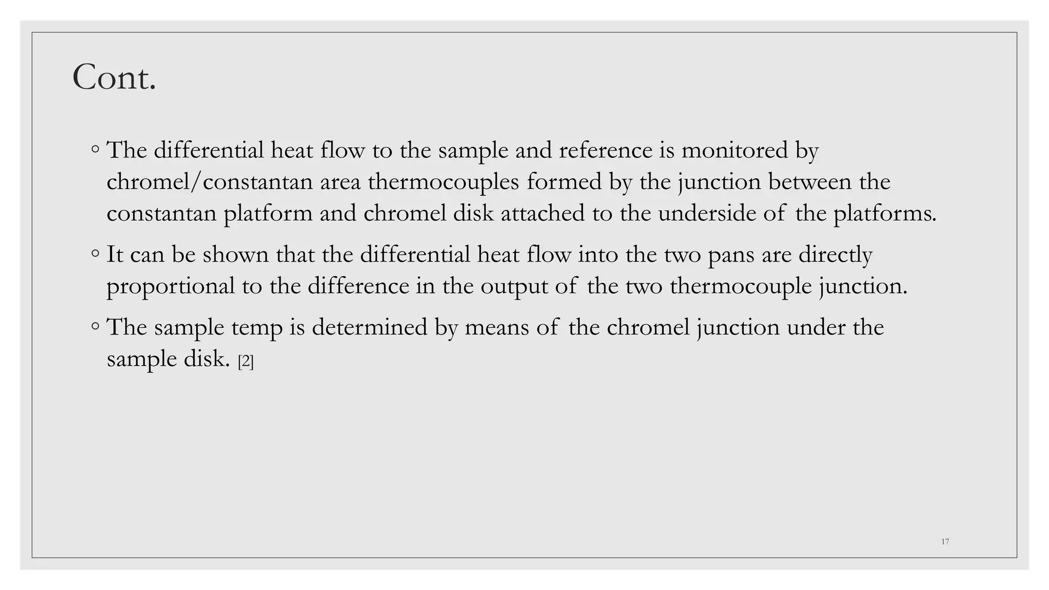 Cont.
◦ The differential heat flow to the sample and reference is monitored by
chromel/constantan area thermocouples formed by the junction between the
constantan platform and chromel disk attached to the underside of the platforms.
◦ It can be shown that the differential heat flow into the two pans are directly
proportional to the difference in the output of the two thermocouple junction.
◦ The sample temp is determined by means of the chromel junction under the
sample disk. [2]
17
 