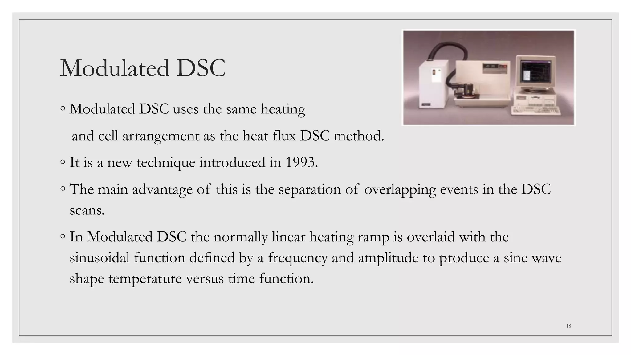 Modulated DSC
◦ Modulated DSC uses the same heating
and cell arrangement as the heat flux DSC method.
◦ It is a new technique introduced in 1993.
◦ The main advantage of this is the separation of overlapping events in the DSC
scans.
◦ In Modulated DSC the normally linear heating ramp is overlaid with the
sinusoidal function defined by a frequency and amplitude to produce a sine wave
shape temperature versus time function.
18
 
