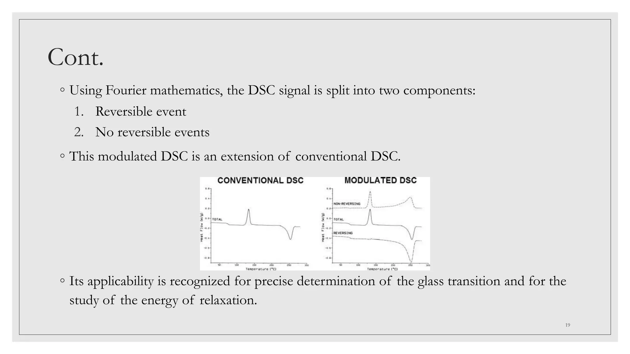 Cont.
◦ Using Fourier mathematics, the DSC signal is split into two components:
1. Reversible event
2. No reversible events
◦ This modulated DSC is an extension of conventional DSC.
◦ Its applicability is recognized for precise determination of the glass transition and for the
study of the energy of relaxation.
19
 