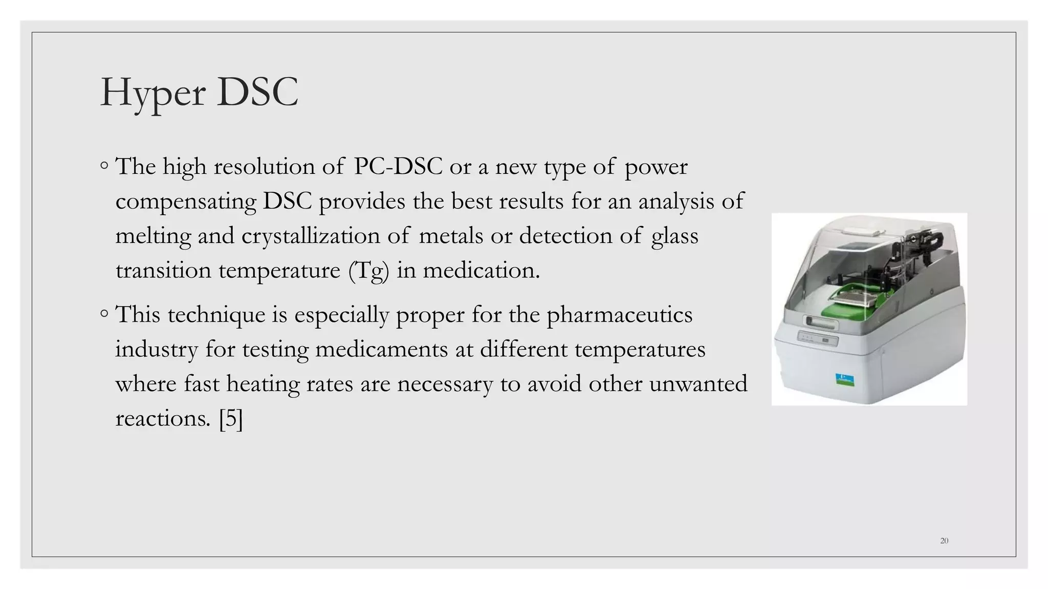 Hyper DSC
◦ The high resolution of PC-DSC or a new type of power
compensating DSC provides the best results for an analysis of
melting and crystallization of metals or detection of glass
transition temperature (Tg) in medication.
◦ This technique is especially proper for the pharmaceutics
industry for testing medicaments at different temperatures
where fast heating rates are necessary to avoid other unwanted
reactions. [5]
20
 