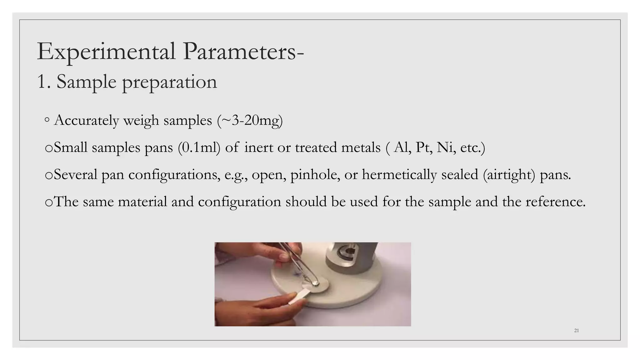Experimental Parameters-
1. Sample preparation
◦ Accurately weigh samples (~3-20mg)
oSmall samples pans (0.1ml) of inert or treated metals ( Al, Pt, Ni, etc.)
oSeveral pan configurations, e.g., open, pinhole, or hermetically sealed (airtight) pans.
oThe same material and configuration should be used for the sample and the reference.
21
 