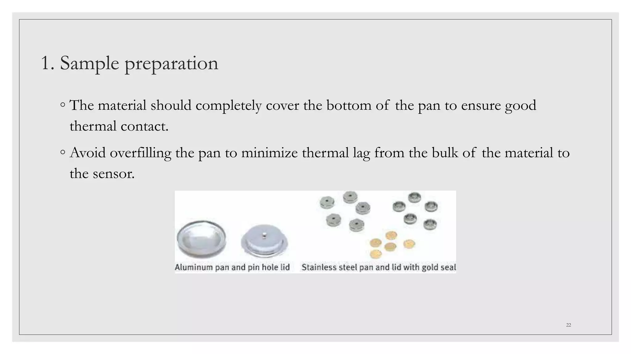 1. Sample preparation
◦ The material should completely cover the bottom of the pan to ensure good
thermal contact.
◦ Avoid overfilling the pan to minimize thermal lag from the bulk of the material to
the sensor.
22
 