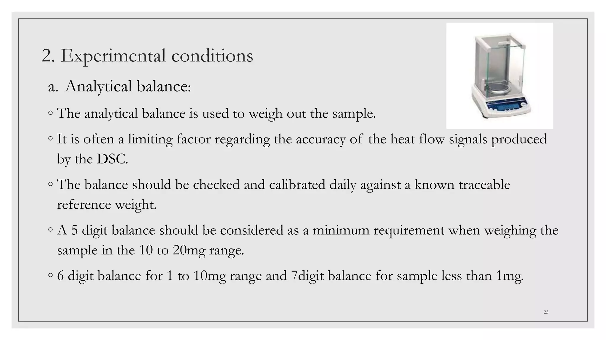2. Experimental conditions
a. Analytical balance:
◦ The analytical balance is used to weigh out the sample.
◦ It is often a limiting factor regarding the accuracy of the heat flow signals produced
by the DSC.
◦ The balance should be checked and calibrated daily against a known traceable
reference weight.
◦ A 5 digit balance should be considered as a minimum requirement when weighing the
sample in the 10 to 20mg range.
◦ 6 digit balance for 1 to 10mg range and 7digit balance for sample less than 1mg.
23
 