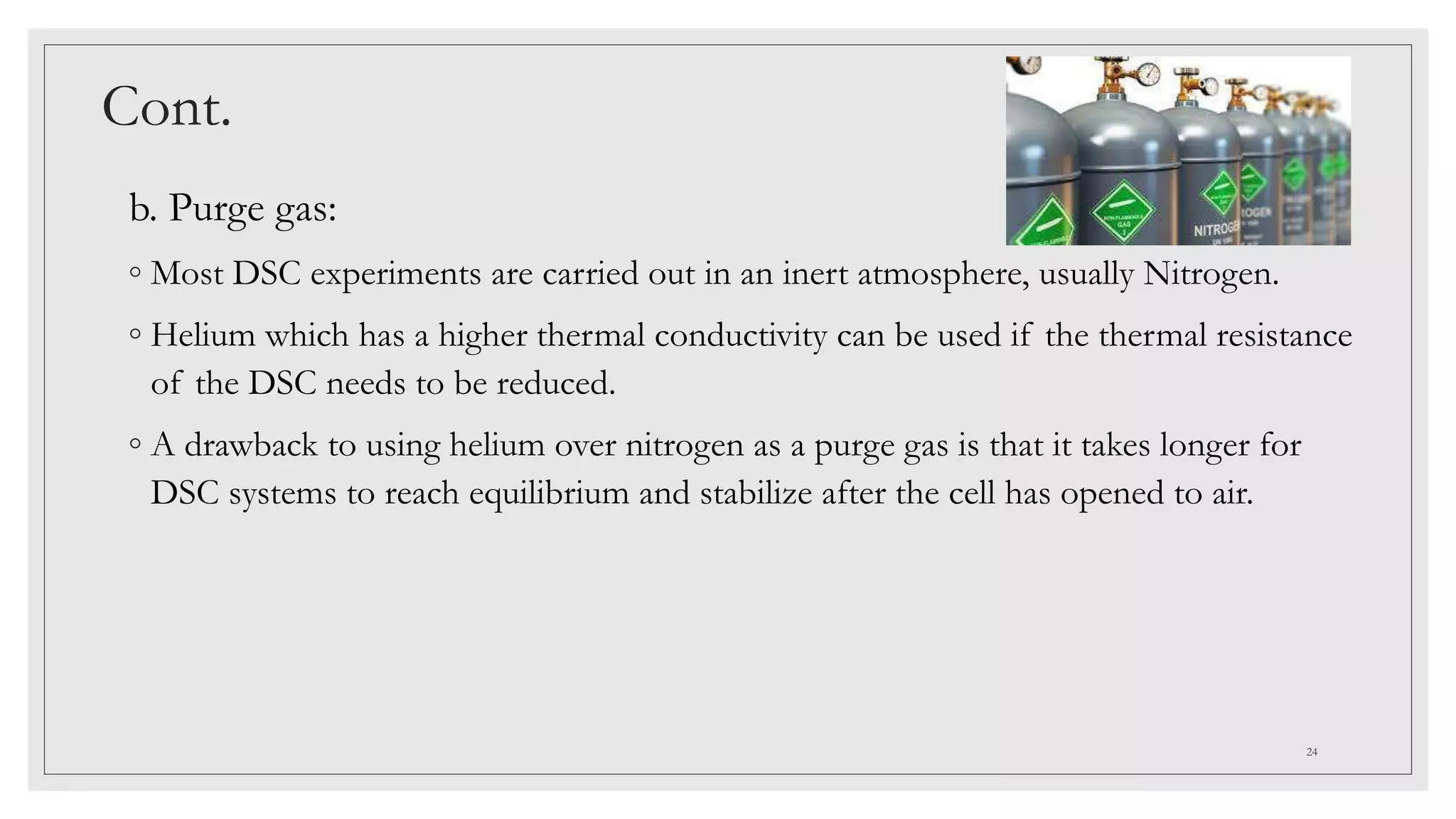 Cont.
b. Purge gas:
◦ Most DSC experiments are carried out in an inert atmosphere, usually Nitrogen.
◦ Helium which has a higher thermal conductivity can be used if the thermal resistance
of the DSC needs to be reduced.
◦ A drawback to using helium over nitrogen as a purge gas is that it takes longer for
DSC systems to reach equilibrium and stabilize after the cell has opened to air.
24
 
