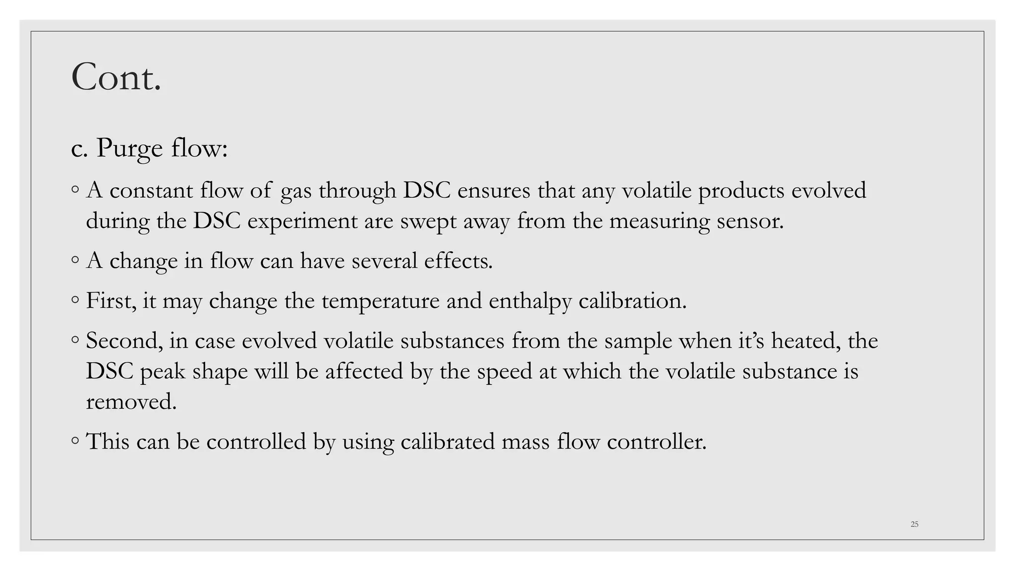 Cont.
c. Purge flow:
◦ A constant flow of gas through DSC ensures that any volatile products evolved
during the DSC experiment are swept away from the measuring sensor.
◦ A change in flow can have several effects.
◦ First, it may change the temperature and enthalpy calibration.
◦ Second, in case evolved volatile substances from the sample when it’s heated, the
DSC peak shape will be affected by the speed at which the volatile substance is
removed.
◦ This can be controlled by using calibrated mass flow controller.
25
 