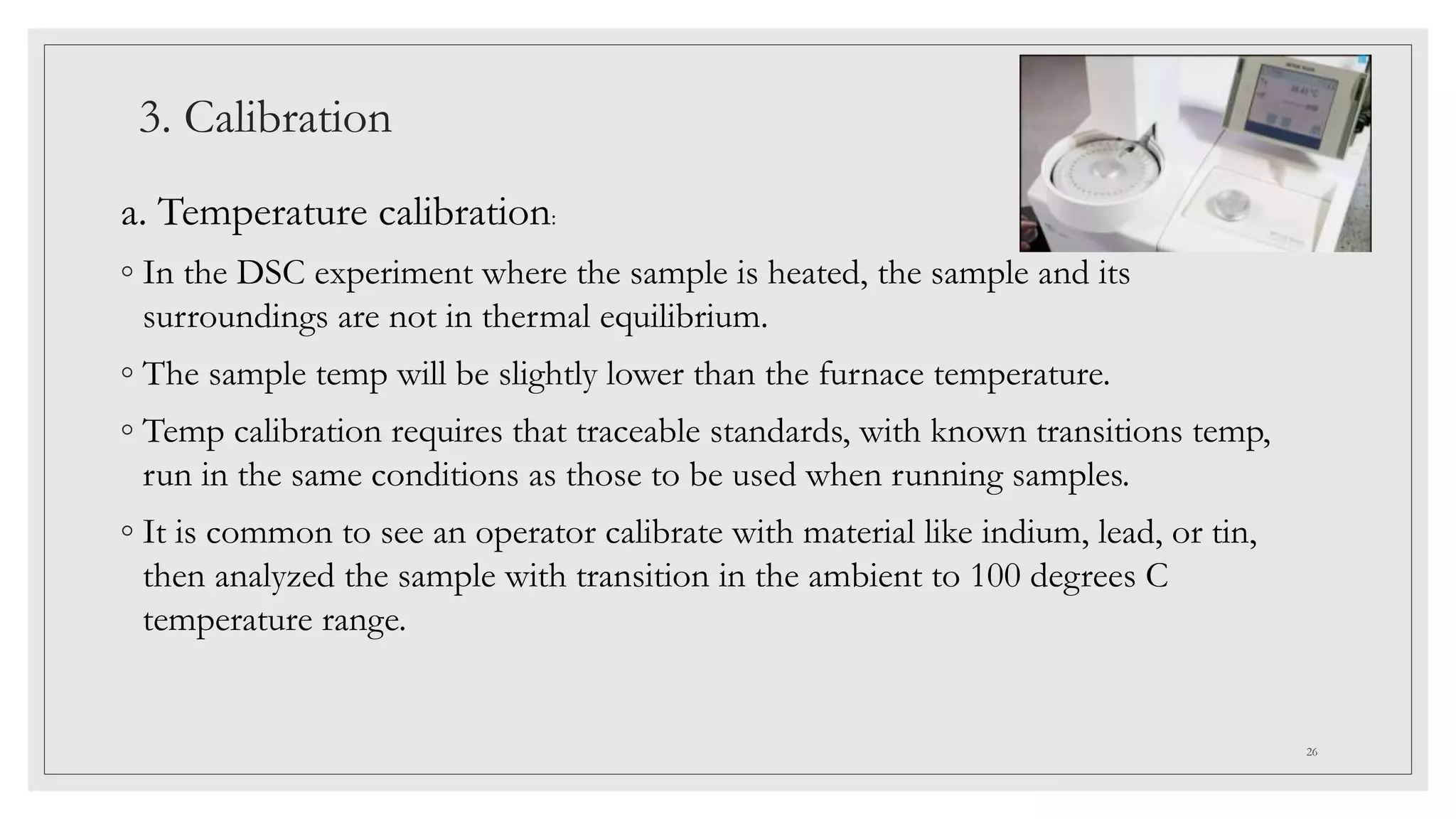 3. Calibration
a. Temperature calibration:
◦ In the DSC experiment where the sample is heated, the sample and its
surroundings are not in thermal equilibrium.
◦ The sample temp will be slightly lower than the furnace temperature.
◦ Temp calibration requires that traceable standards, with known transitions temp,
run in the same conditions as those to be used when running samples.
◦ It is common to see an operator calibrate with material like indium, lead, or tin,
then analyzed the sample with transition in the ambient to 100 degrees C
temperature range.
26
 