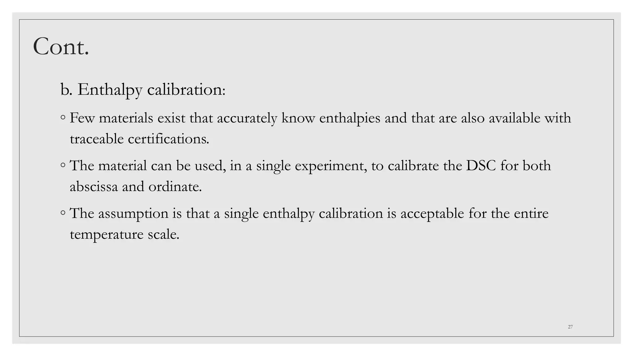 Cont.
b. Enthalpy calibration:
◦ Few materials exist that accurately know enthalpies and that are also available with
traceable certifications.
◦ The material can be used, in a single experiment, to calibrate the DSC for both
abscissa and ordinate.
◦ The assumption is that a single enthalpy calibration is acceptable for the entire
temperature scale.
27
 