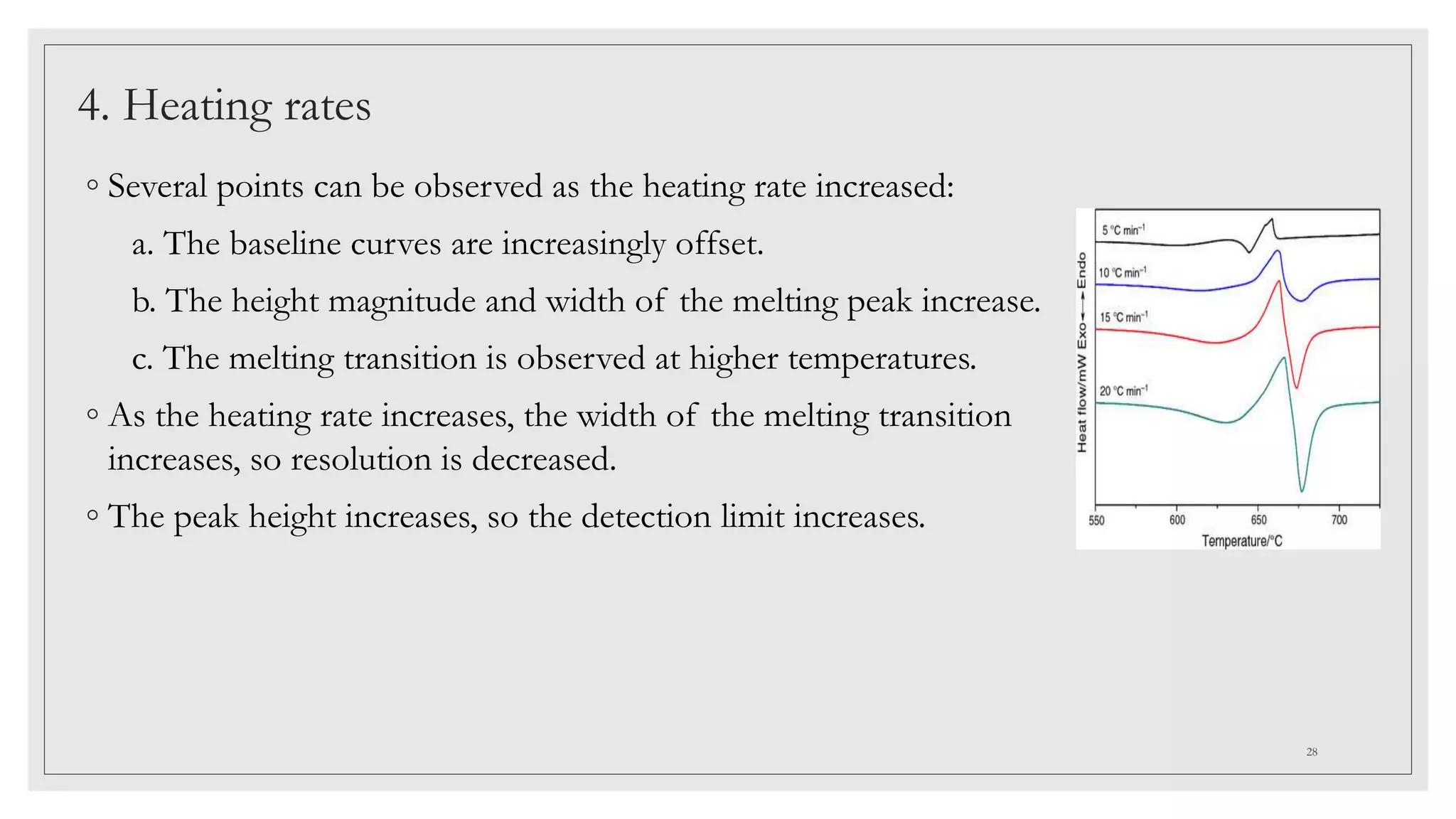 4. Heating rates
◦ Several points can be observed as the heating rate increased:
a. The baseline curves are increasingly offset.
b. The height magnitude and width of the melting peak increase.
c. The melting transition is observed at higher temperatures.
◦ As the heating rate increases, the width of the melting transition
increases, so resolution is decreased.
◦ The peak height increases, so the detection limit increases.
28
 