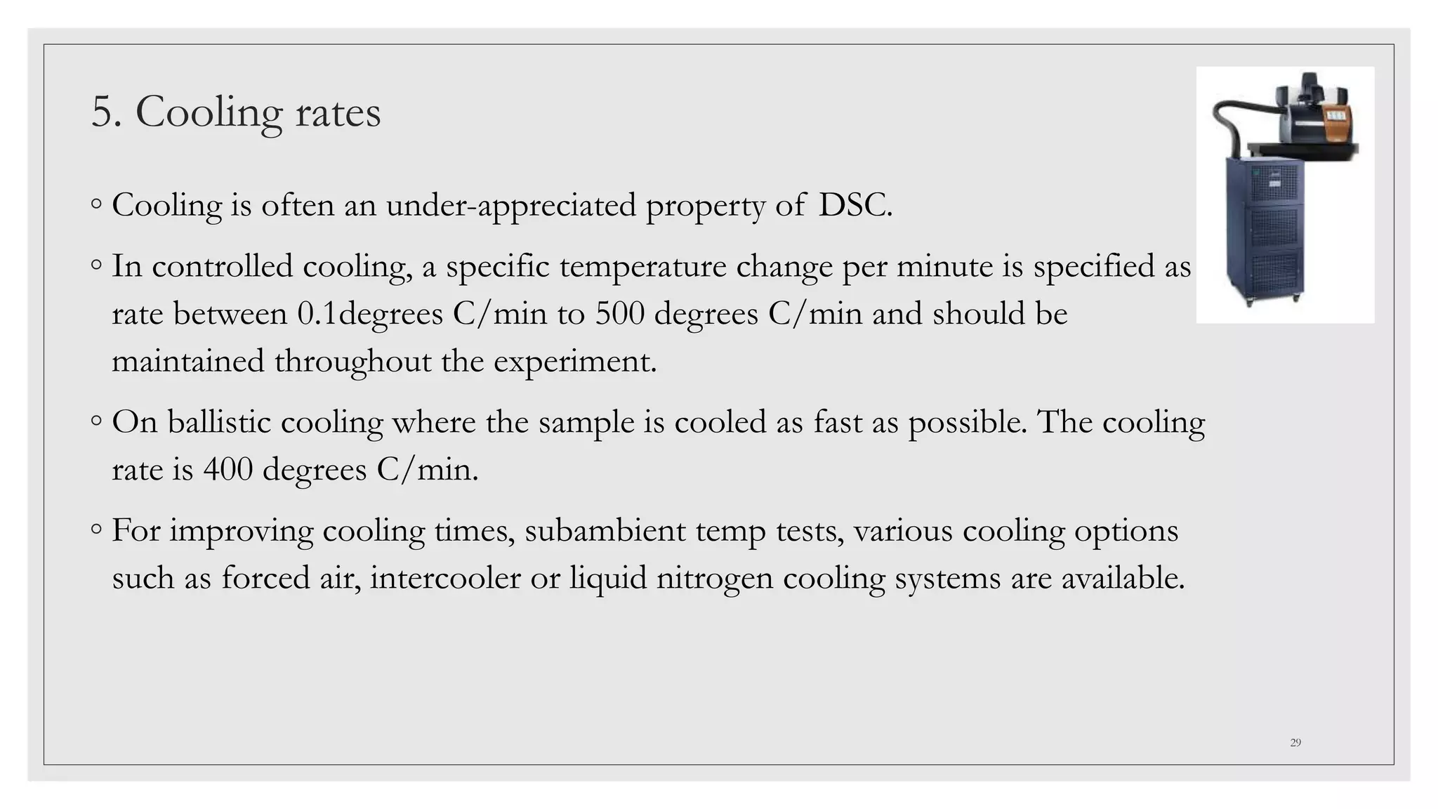 5. Cooling rates
◦ Cooling is often an under-appreciated property of DSC.
◦ In controlled cooling, a specific temperature change per minute is specified as a
rate between 0.1degrees C/min to 500 degrees C/min and should be
maintained throughout the experiment.
◦ On ballistic cooling where the sample is cooled as fast as possible. The cooling
rate is 400 degrees C/min.
◦ For improving cooling times, subambient temp tests, various cooling options
such as forced air, intercooler or liquid nitrogen cooling systems are available.
29
 