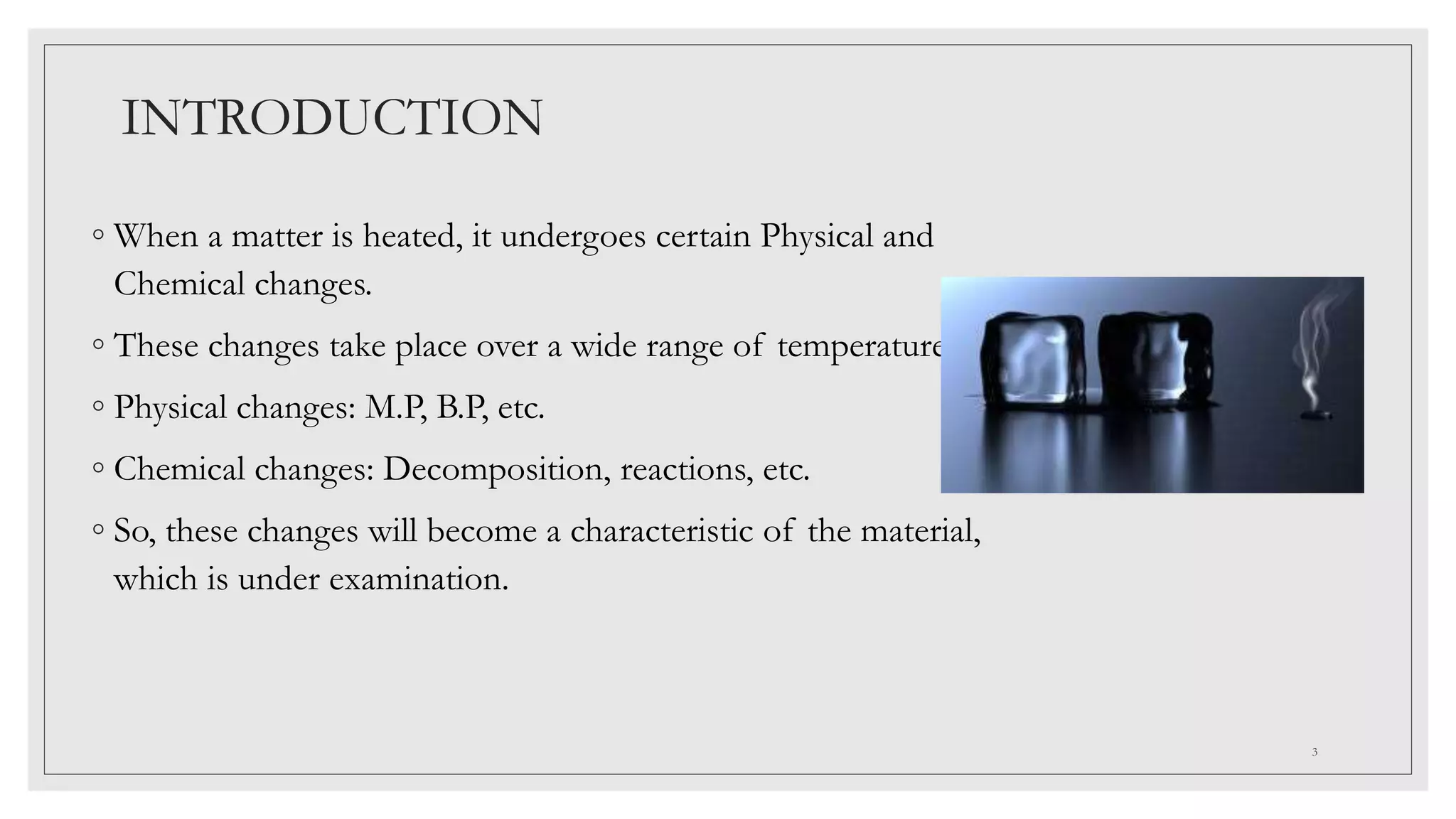 INTRODUCTION
◦ When a matter is heated, it undergoes certain Physical and
Chemical changes.
◦ These changes take place over a wide range of temperatures.
◦ Physical changes: M.P, B.P, etc.
◦ Chemical changes: Decomposition, reactions, etc.
◦ So, these changes will become a characteristic of the material,
which is under examination.
3
 