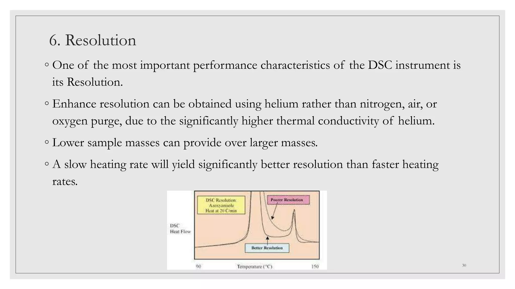6. Resolution
◦ One of the most important performance characteristics of the DSC instrument is
its Resolution.
◦ Enhance resolution can be obtained using helium rather than nitrogen, air, or
oxygen purge, due to the significantly higher thermal conductivity of helium.
◦ Lower sample masses can provide over larger masses.
◦ A slow heating rate will yield significantly better resolution than faster heating
rates.
30
 