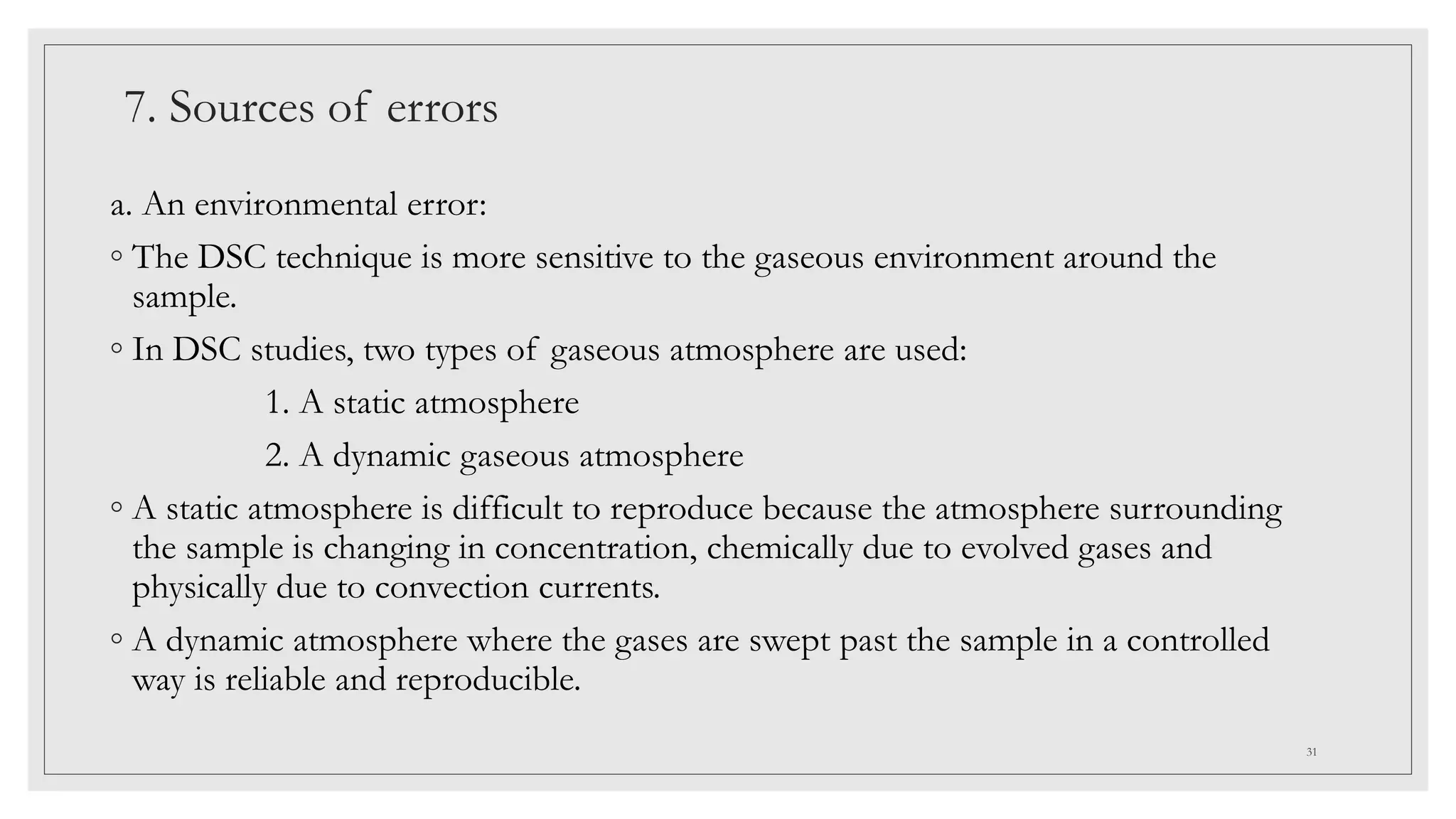7. Sources of errors
a. An environmental error:
◦ The DSC technique is more sensitive to the gaseous environment around the
sample.
◦ In DSC studies, two types of gaseous atmosphere are used:
1. A static atmosphere
2. A dynamic gaseous atmosphere
◦ A static atmosphere is difficult to reproduce because the atmosphere surrounding
the sample is changing in concentration, chemically due to evolved gases and
physically due to convection currents.
◦ A dynamic atmosphere where the gases are swept past the sample in a controlled
way is reliable and reproducible.
31
 