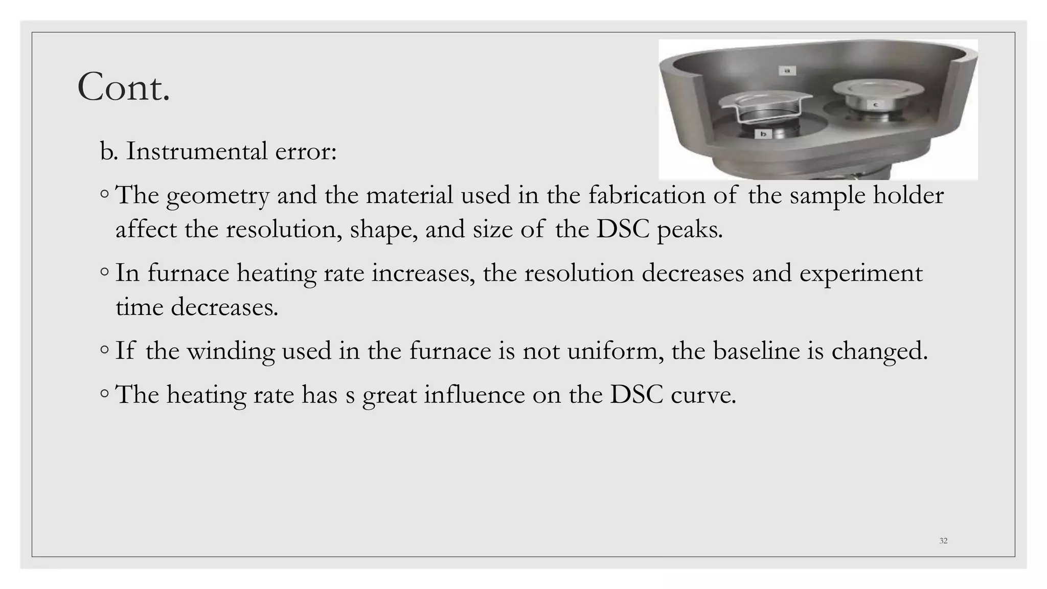 Cont.
b. Instrumental error:
◦ The geometry and the material used in the fabrication of the sample holder
affect the resolution, shape, and size of the DSC peaks.
◦ In furnace heating rate increases, the resolution decreases and experiment
time decreases.
◦ If the winding used in the furnace is not uniform, the baseline is changed.
◦ The heating rate has s great influence on the DSC curve.
32
 