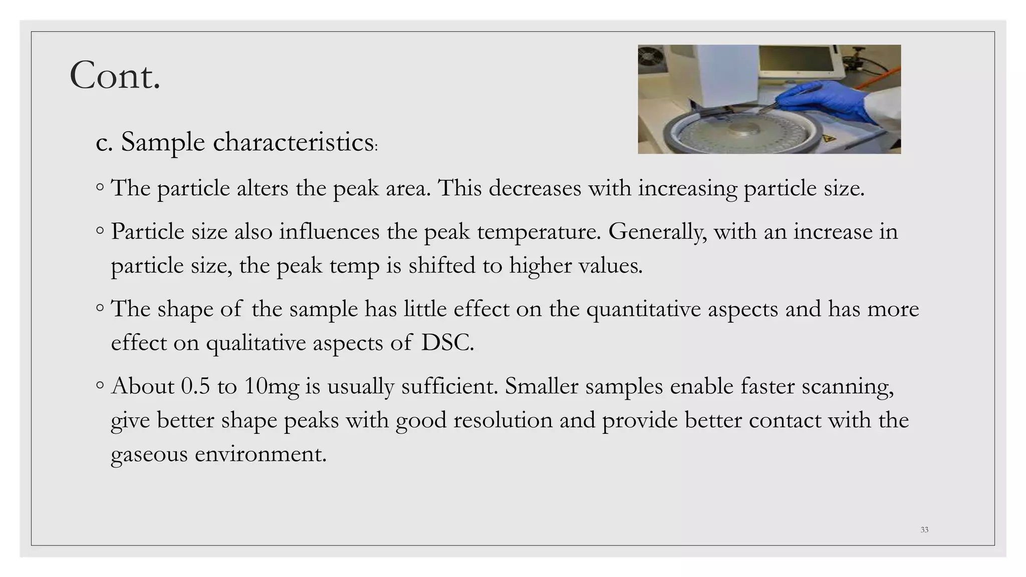 Cont.
c. Sample characteristics:
◦ The particle alters the peak area. This decreases with increasing particle size.
◦ Particle size also influences the peak temperature. Generally, with an increase in
particle size, the peak temp is shifted to higher values.
◦ The shape of the sample has little effect on the quantitative aspects and has more
effect on qualitative aspects of DSC.
◦ About 0.5 to 10mg is usually sufficient. Smaller samples enable faster scanning,
give better shape peaks with good resolution and provide better contact with the
gaseous environment.
33
 