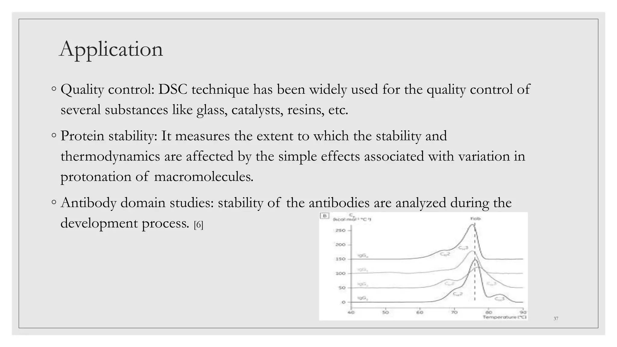 Application
◦ Quality control: DSC technique has been widely used for the quality control of
several substances like glass, catalysts, resins, etc.
◦ Protein stability: It measures the extent to which the stability and
thermodynamics are affected by the simple effects associated with variation in
protonation of macromolecules.
◦ Antibody domain studies: stability of the antibodies are analyzed during the
development process. [6]
37
 