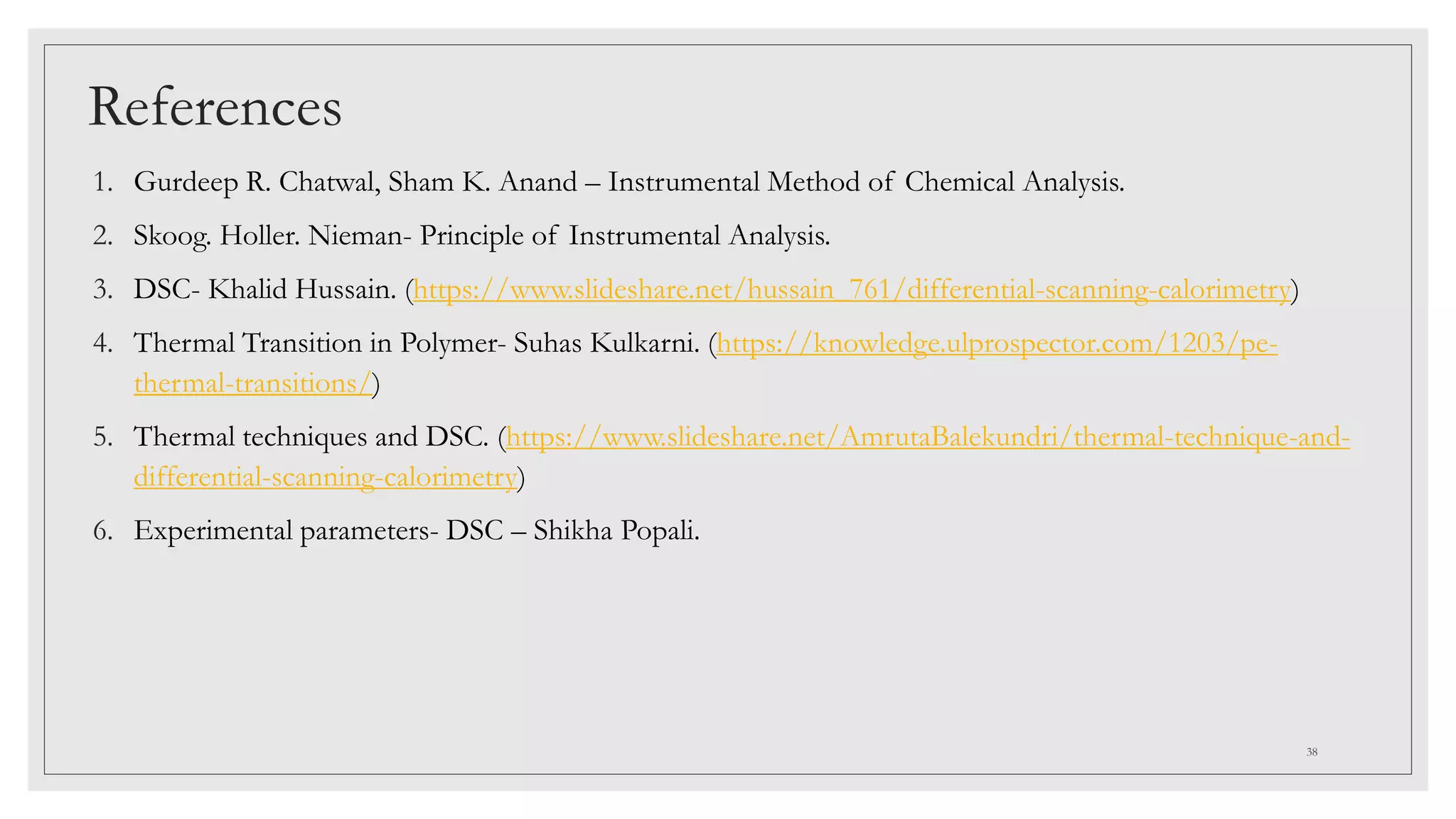 References
1. Gurdeep R. Chatwal, Sham K. Anand – Instrumental Method of Chemical Analysis.
2. Skoog. Holler. Nieman- Principle of Instrumental Analysis.
3. DSC- Khalid Hussain. (https://www.slideshare.net/hussain_761/differential-scanning-calorimetry)
4. Thermal Transition in Polymer- Suhas Kulkarni. (https://knowledge.ulprospector.com/1203/pe-
thermal-transitions/)
5. Thermal techniques and DSC. (https://www.slideshare.net/AmrutaBalekundri/thermal-technique-and-
differential-scanning-calorimetry)
6. Experimental parameters- DSC – Shikha Popali.
38
 