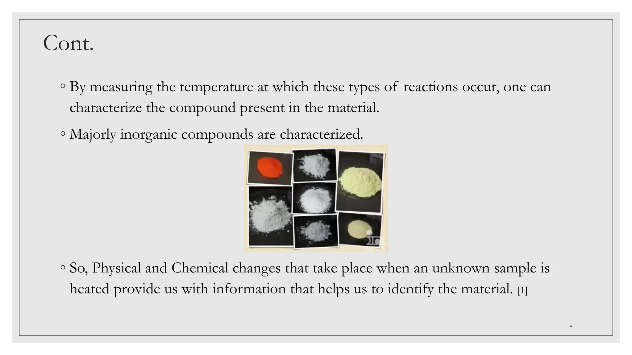 Cont.
◦ By measuring the temperature at which these types of reactions occur, one can
characterize the compound present in the material.
◦ Majorly inorganic compounds are characterized.
◦ So, Physical and Chemical changes that take place when an unknown sample is
heated provide us with information that helps us to identify the material. [1]
4
 