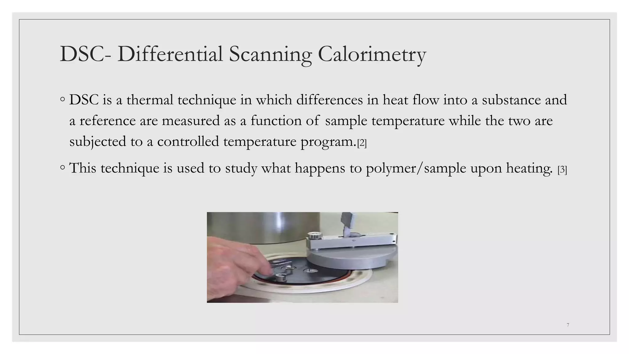 DSC- Differential Scanning Calorimetry
◦ DSC is a thermal technique in which differences in heat flow into a substance and
a reference are measured as a function of sample temperature while the two are
subjected to a controlled temperature program.[2]
◦ This technique is used to study what happens to polymer/sample upon heating. [3]
7
 