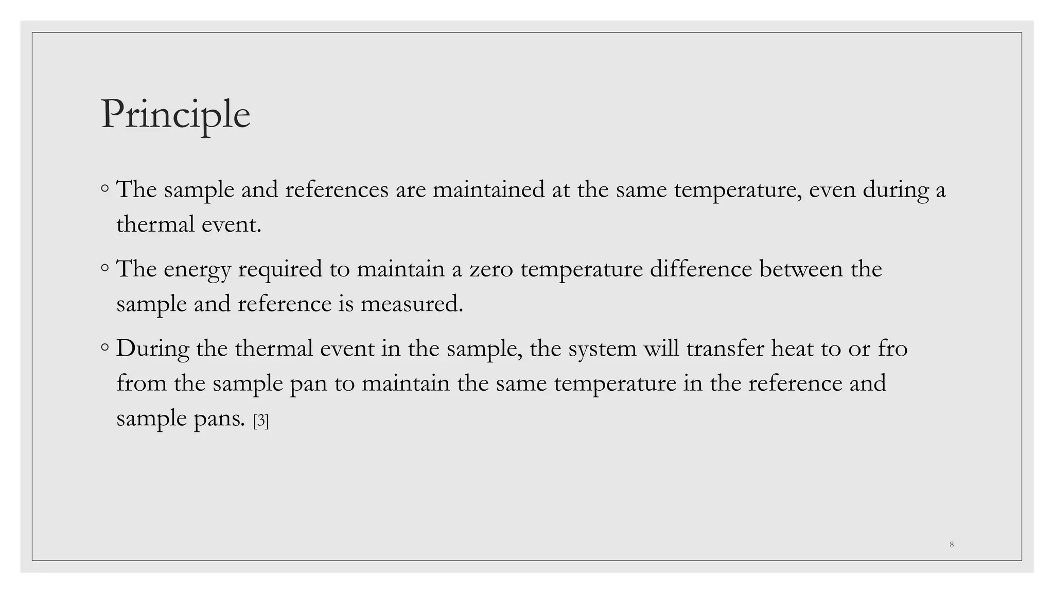 Principle
◦ The sample and references are maintained at the same temperature, even during a
thermal event.
◦ The energy required to maintain a zero temperature difference between the
sample and reference is measured.
◦ During the thermal event in the sample, the system will transfer heat to or fro
from the sample pan to maintain the same temperature in the reference and
sample pans. [3]
8
 