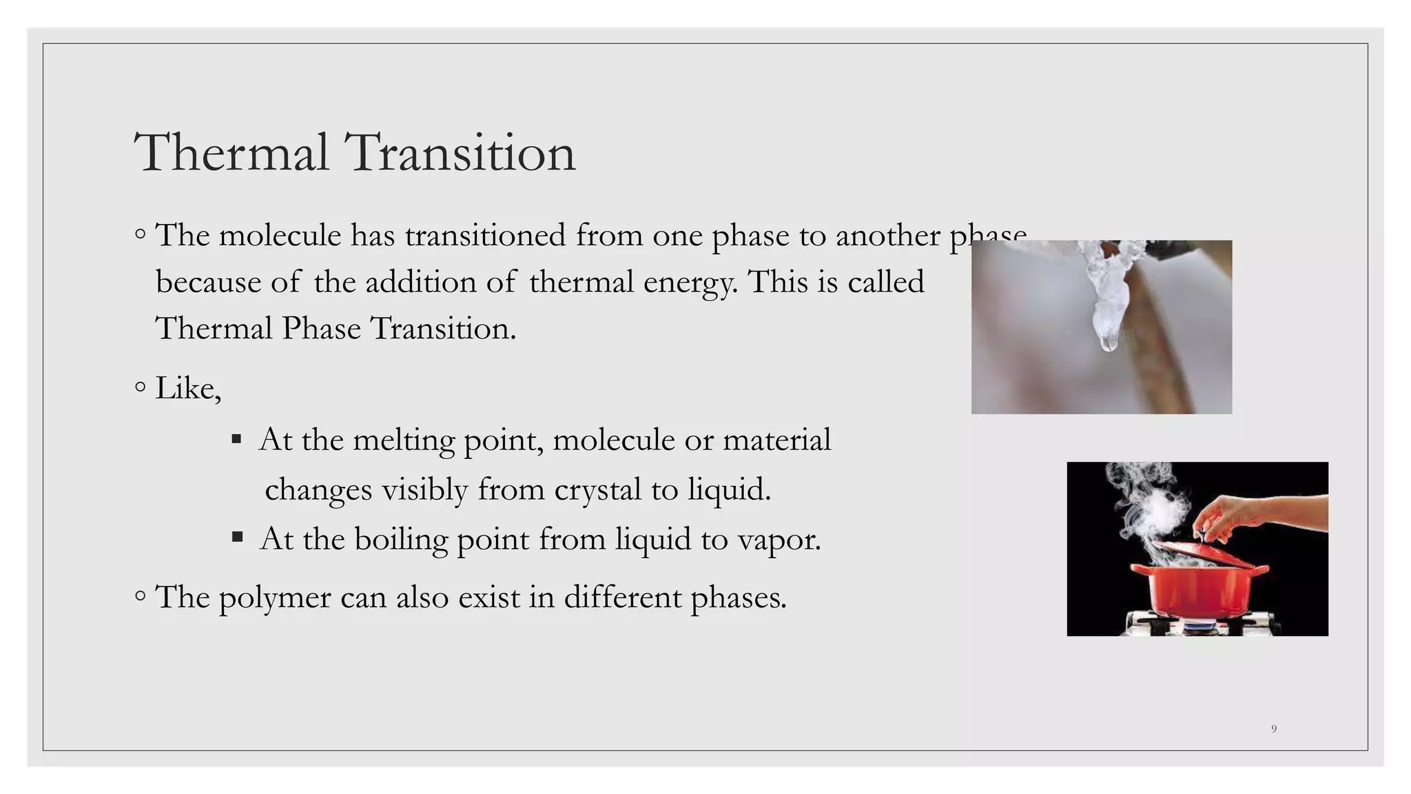 Thermal Transition
◦ The molecule has transitioned from one phase to another phase
because of the addition of thermal energy. This is called
Thermal Phase Transition.
◦ Like,
 At the melting point, molecule or material
changes visibly from crystal to liquid.
 At the boiling point from liquid to vapor.
◦ The polymer can also exist in different phases.
9
 