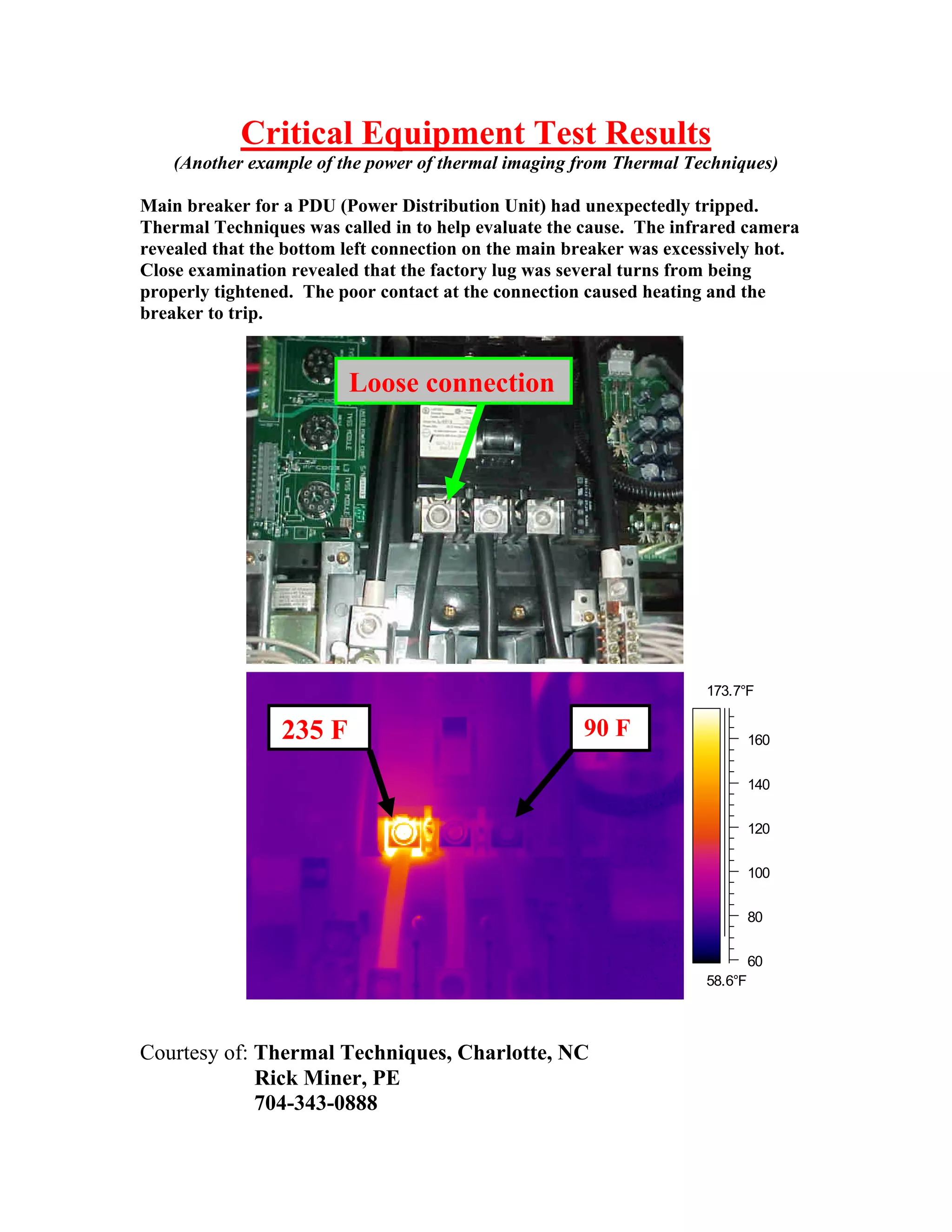 Critical Equipment Test Results
(Another example of the power of thermal imaging from Thermal Techniques)
Main breaker for a PDU (Power Distribution Unit) had unexpectedly tripped.
Thermal Techniques was called in to help evaluate the cause. The infrared camera
revealed that the bottom left connection on the main breaker was excessively hot.
Close examination revealed that the factory lug was several turns from being
properly tightened. The poor contact at the connection caused heating and the
breaker to trip.

Loose connection

173.7°F

235 F

90 F

160
140
120
100
80
60
58.6°F

Courtesy of: Thermal Techniques, Charlotte, NC
Rick Miner, PE
704-343-0888

 