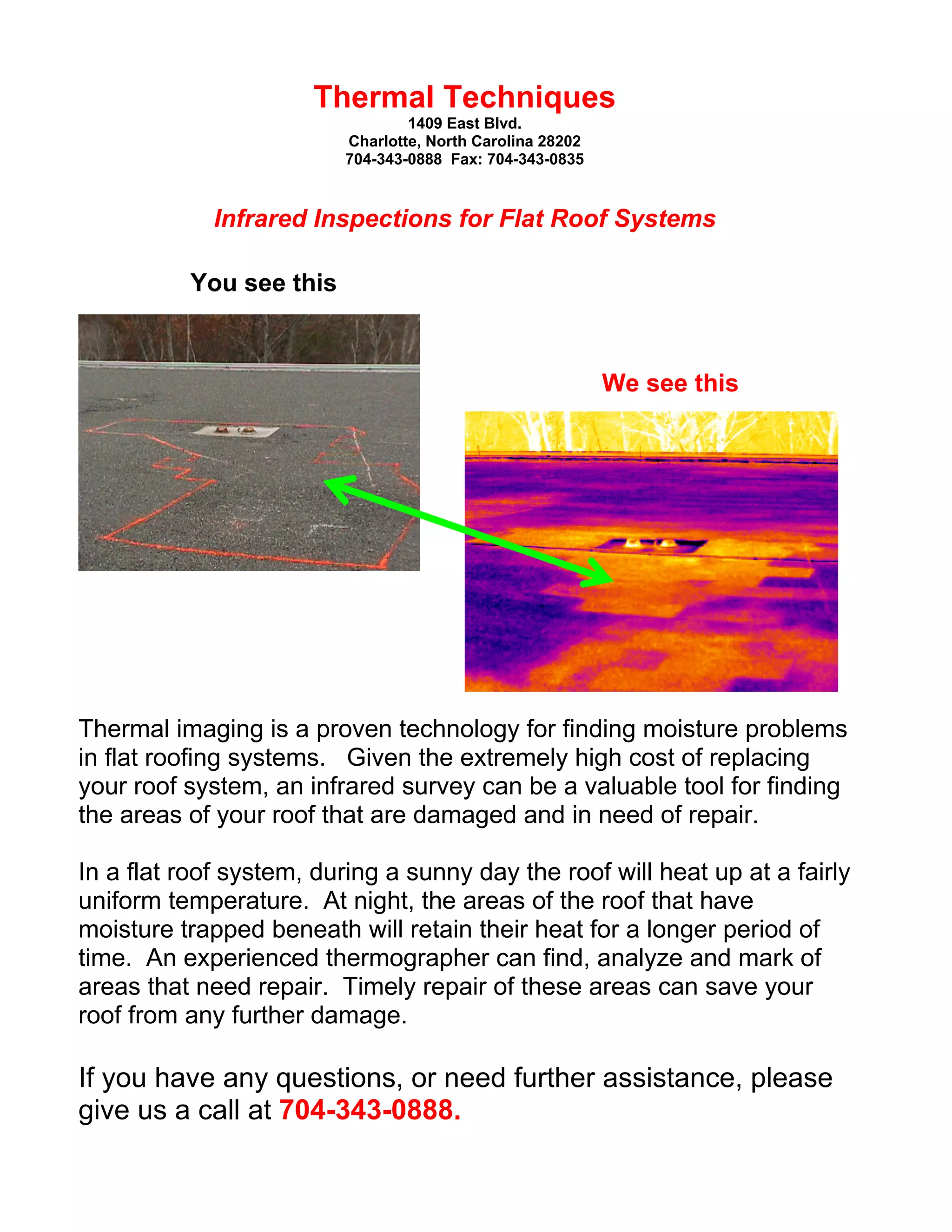 Thermal Techniques
1409 East Blvd.
Charlotte, North Carolina 28202
704-343-0888 Fax: 704-343-0835

Infrared Inspections for Flat Roof Systems
You see this

We see this

Thermal imaging is a proven technology for finding moisture problems
in flat roofing systems. Given the extremely high cost of replacing
your roof system, an infrared survey can be a valuable tool for finding
the areas of your roof that are damaged and in need of repair.
In a flat roof system, during a sunny day the roof will heat up at a fairly
uniform temperature. At night, the areas of the roof that have
moisture trapped beneath will retain their heat for a longer period of
time. An experienced thermographer can find, analyze and mark of
areas that need repair. Timely repair of these areas can save your
roof from any further damage.

If you have any questions, or need further assistance, please
give us a call at 704-343-0888.

 