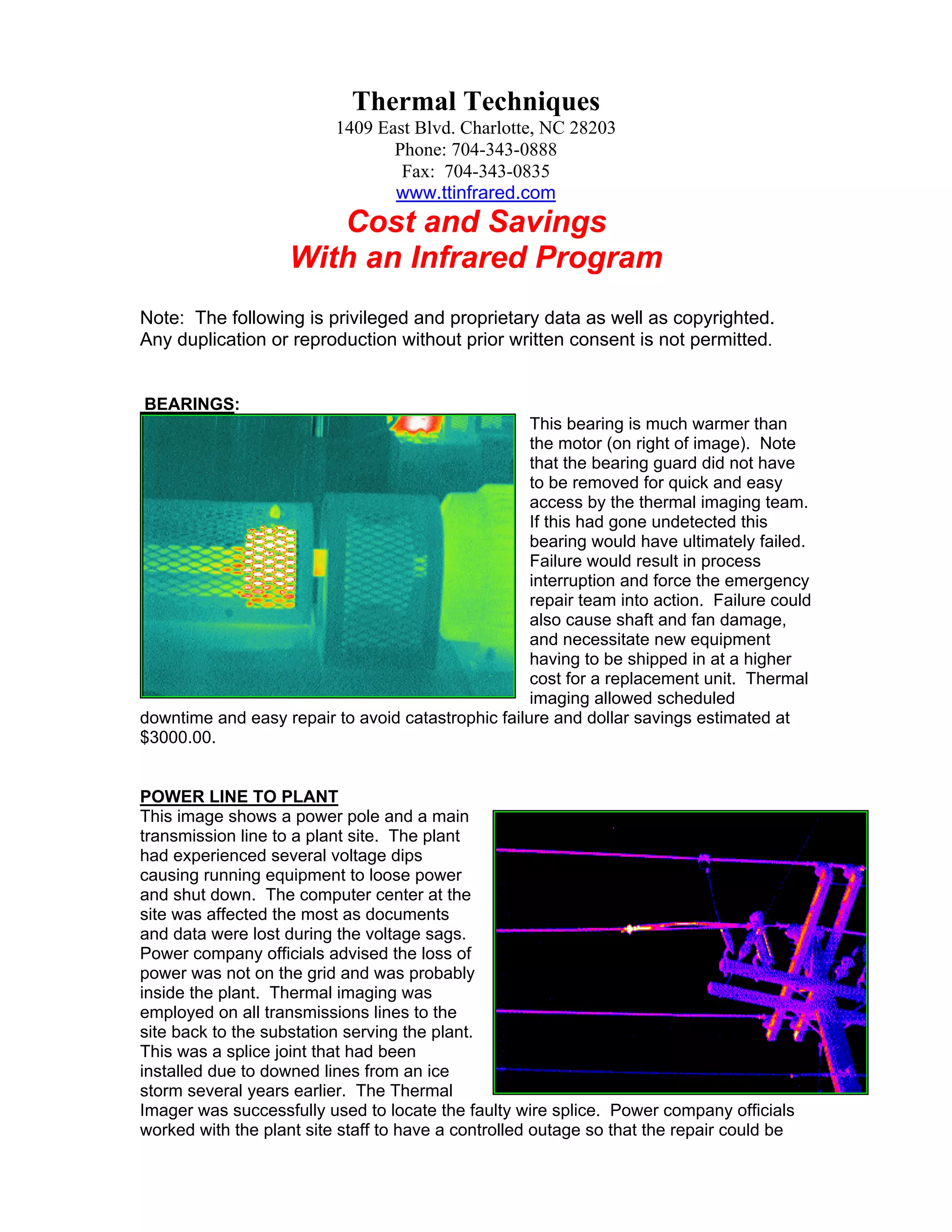Thermal Techniques
1409 East Blvd. Charlotte, NC 28203
Phone: 704-343-0888
Fax: 704-343-0835
www.ttinfrared.com

Cost and Savings
With an Infrared Program
Note: The following is privileged and proprietary data as well as copyrighted.
Any duplication or reproduction without prior written consent is not permitted.

BEARINGS:
This bearing is much warmer than
the motor (on right of image). Note
that the bearing guard did not have
to be removed for quick and easy
access by the thermal imaging team.
If this had gone undetected this
bearing would have ultimately failed.
Failure would result in process
interruption and force the emergency
repair team into action. Failure could
also cause shaft and fan damage,
and necessitate new equipment
having to be shipped in at a higher
cost for a replacement unit. Thermal
imaging allowed scheduled
downtime and easy repair to avoid catastrophic failure and dollar savings estimated at
$3000.00.

POWER LINE TO PLANT
This image shows a power pole and a main
transmission line to a plant site. The plant
had experienced several voltage dips
causing running equipment to loose power
and shut down. The computer center at the
site was affected the most as documents
and data were lost during the voltage sags.
Power company officials advised the loss of
power was not on the grid and was probably
inside the plant. Thermal imaging was
employed on all transmissions lines to the
site back to the substation serving the plant.
This was a splice joint that had been
installed due to downed lines from an ice
storm several years earlier. The Thermal
Imager was successfully used to locate the faulty wire splice. Power company officials
worked with the plant site staff to have a controlled outage so that the repair could be

 