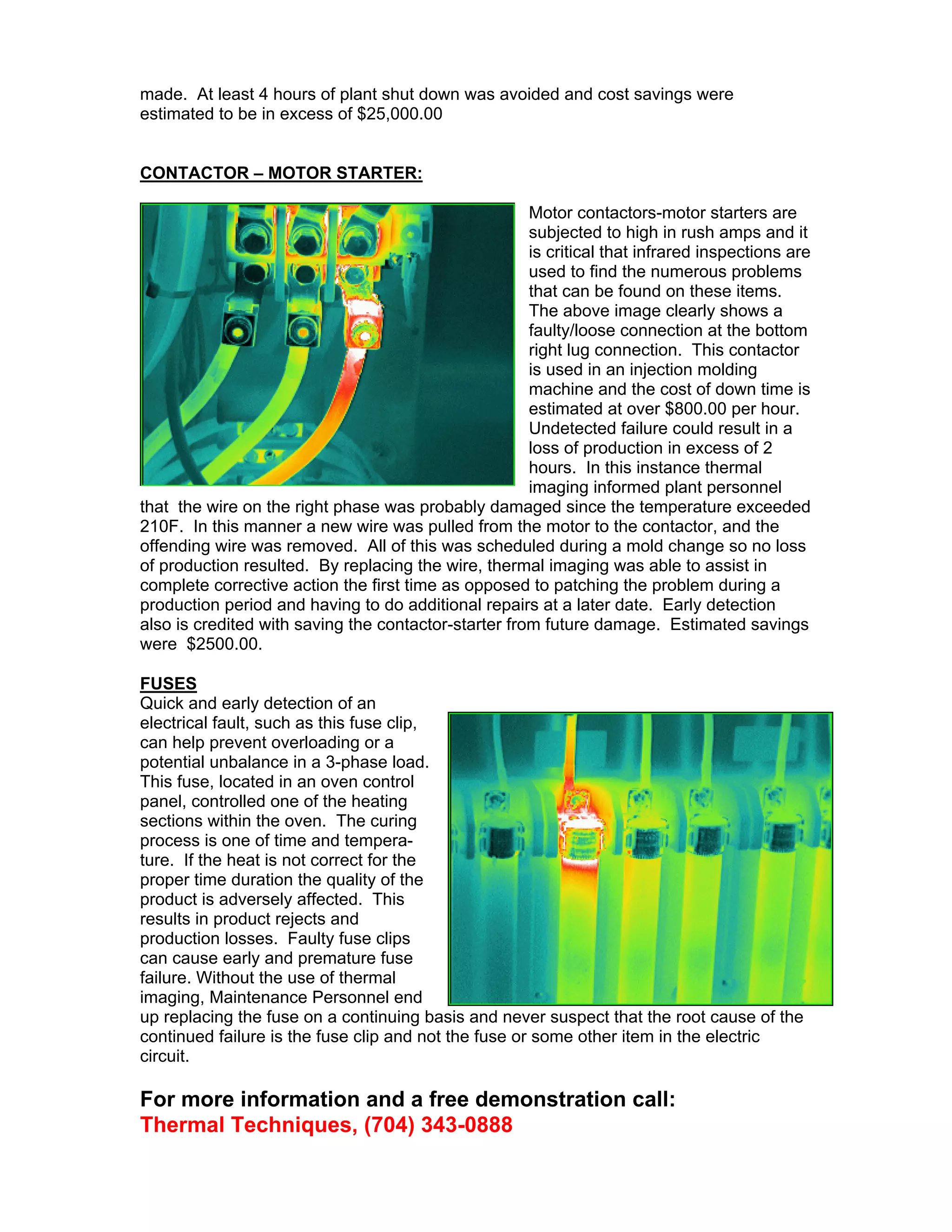 made. At least 4 hours of plant shut down was avoided and cost savings were
estimated to be in excess of $25,000.00

CONTACTOR – MOTOR STARTER:
Motor contactors-motor starters are
subjected to high in rush amps and it
is critical that infrared inspections are
used to find the numerous problems
that can be found on these items.
The above image clearly shows a
faulty/loose connection at the bottom
right lug connection. This contactor
is used in an injection molding
machine and the cost of down time is
estimated at over $800.00 per hour.
Undetected failure could result in a
loss of production in excess of 2
hours. In this instance thermal
imaging informed plant personnel
that the wire on the right phase was probably damaged since the temperature exceeded
210F. In this manner a new wire was pulled from the motor to the contactor, and the
offending wire was removed. All of this was scheduled during a mold change so no loss
of production resulted. By replacing the wire, thermal imaging was able to assist in
complete corrective action the first time as opposed to patching the problem during a
production period and having to do additional repairs at a later date. Early detection
also is credited with saving the contactor-starter from future damage. Estimated savings
were $2500.00.
FUSES
Quick and early detection of an
electrical fault, such as this fuse clip,
can help prevent overloading or a
potential unbalance in a 3-phase load.
This fuse, located in an oven control
panel, controlled one of the heating
sections within the oven. The curing
process is one of time and temperature. If the heat is not correct for the
proper time duration the quality of the
product is adversely affected. This
results in product rejects and
production losses. Faulty fuse clips
can cause early and premature fuse
failure. Without the use of thermal
imaging, Maintenance Personnel end
up replacing the fuse on a continuing basis and never suspect that the root cause of the
continued failure is the fuse clip and not the fuse or some other item in the electric
circuit.

For more information and a free demonstration call:
Thermal Techniques, (704) 343-0888

 