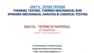 OML751 - TESTING OF MATERIALS
VII SEMESTER
[R 2017 - Open Elective Subject]
© S.Thirumalvalavan, Assistant Professor,
Department of Mechanical Engineering,
E-Mail : thirumalbemech@gmail.com
UNIT V - OTHER TESTING
THERMAL TESTING, THERMO-MECHANICAL AND
DYNAMIC MECHANICAL ANALYSIS & CHEMICAL TESTING
1
 
