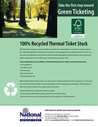 Take the first step toward
                                                           Green Ticketing



100% Recycled Thermal Ticket Stock
National Ticket Company is proud to be able to provide Forest Stewardship Council (FSC)-certified products.
Our 100% Recycled Thermal Ticket Stock comes from well-managed forests certified by the FSC. The FSC is an
international organization that promotes environmentally appropriate, socially beneficial, and economically
viable management of the world’s forests. Visit www.fsc.org to learn more.

These safety features are available in standard thermal stock as well as recycled thermal stock:
• UV Traceable Ink
• Coin Reactive Ink
• Foil Stamping
• Rub and Reveal Ink
• Thermochromatic Ink


While recycled thermal ticket stock is our newest green initiative at National Ticket Company, it is not the only
one. We were environmentally conscious long before the term “going green” was popular. The following are
some of our other initiatives that support the environment:

• More than 85% of our production waste is recycled.
• 25 years ago, we eliminated hazardous waste from our plate making.
• We have converted our printing processes from oil based inks, to water based inks.




                                       Call today for details and a price proposal

                                       P.O. Box 547, Shamokin, PA 17872 USA
                                       Customer Service: 800-829-0829 or 570-672-2900
                                       Fax: 800-829-0888 or 570-672-2999
                                       Web Site: www.NationalTicket.com • E-mail: ticket@nationalticket.com
 