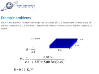 Example problems
What is the thermal resistance through the thickness of a 0.3 meter by 0.3 meter piece of
stainless steel that is 1.5 cm thick? Assume the thermal conductivity of stainless steel is 15
W/mK.



                              k=15 W/mK                                        1.5cm

                                                                            0.3m
                                t
                         R                                 0.3m
                               kA
                          t           0.015m
                   R
                         kA     (15W mK)(0.3m)(0.3m)

             R    0.011K W
 
