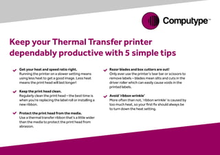 


Keep your Thermal Transfer printer
dependably productive with 5 simple tips
Get your heat and speed ratio right.
Running the printer on a slower setting means
using less heat to get a good image. Less heat
means the print head will last longer!
Keep the print head clean.
Regularly clean the print head – the best time is
when you’re replacing the label roll or installing a
new ribbon.
Protect the print head from the media.
Use a thermal transfer ribbon that’s a little wider
than the media to protect the print head from
abrasion.
Razor blades and box cutters are out!
Only ever use the printer’s tear bar or scissors to
remove labels – blades mean slits and cuts in the
driver roller which can easily cause voids in the
printed labels.
Avoid ‘ribbon wrinkle’
More often than not, ‘ribbon wrinkle’ is caused by
too much heat, so your first fix should always be
to turn down the heat setting.


 