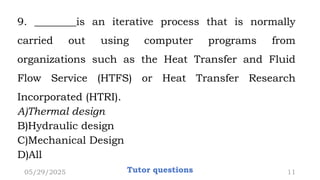 9. ________is an iterative process that is normally
carried out using computer programs from
organizations such as the Heat Transfer and Fluid
Flow Service (HTFS) or Heat Transfer Research
Incorporated (HTRI).
A)Thermal design
B)Hydraulic design
C)Mechanical Design
D)All
05/29/2025 Tutor questions 11
 
